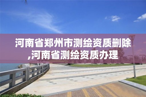 河南省郑州市测绘资质删除,河南省测绘资质办理