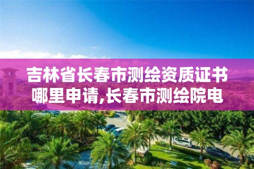 吉林省长春市测绘资质证书哪里申请,长春市测绘院电话。