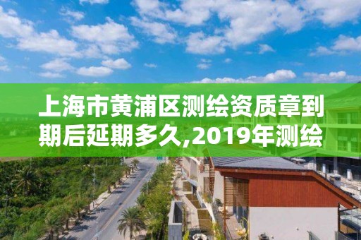 上海市黄浦区测绘资质章到期后延期多久,2019年测绘资质换证。