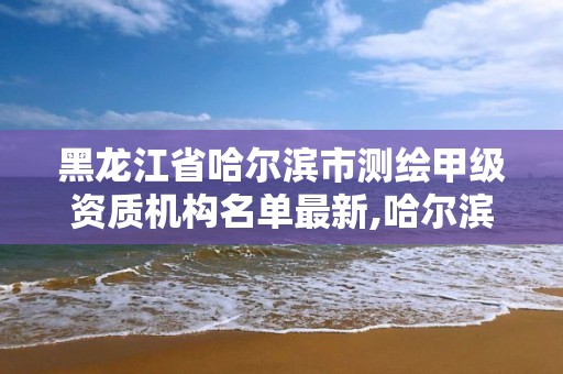 黑龙江省哈尔滨市测绘甲级资质机构名单最新,哈尔滨测绘局是干什么的