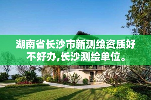 湖南省长沙市新测绘资质好不好办,长沙测绘单位。