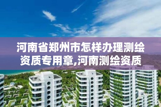 河南省郑州市怎样办理测绘资质专用章,河南测绘资质管理平台。