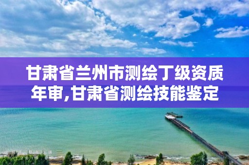 甘肃省兰州市测绘丁级资质年审,甘肃省测绘技能鉴定指导中心