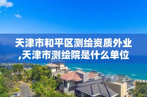 天津市和平区测绘资质外业,天津市测绘院是什么单位性质