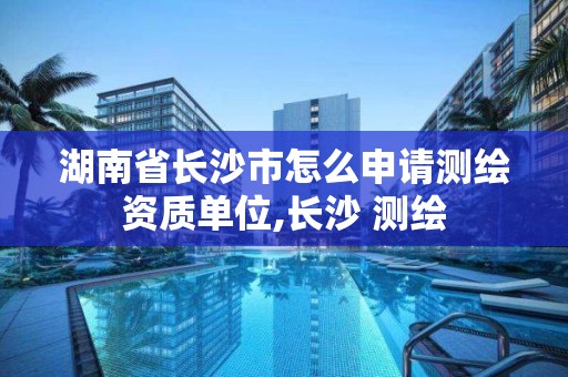 湖南省长沙市怎么申请测绘资质单位,长沙 测绘