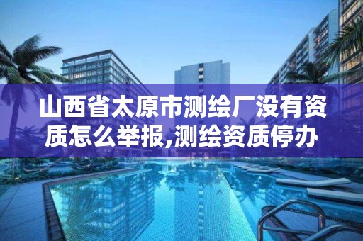 山西省太原市测绘厂没有资质怎么举报,测绘资质停办了吗