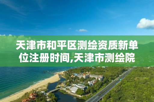 天津市和平区测绘资质新单位注册时间,天津市测绘院电话。