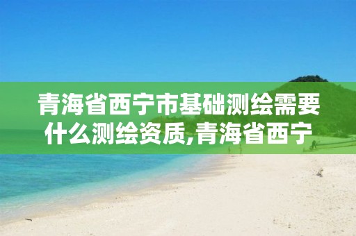 青海省西宁市基础测绘需要什么测绘资质,青海省西宁市基础测绘需要什么测绘资质