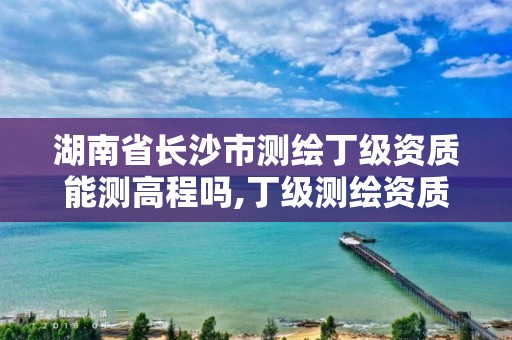 湖南省长沙市测绘丁级资质能测高程吗,丁级测绘资质要求。