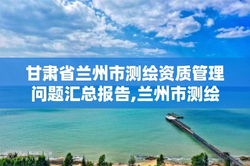 甘肃省兰州市测绘资质管理问题汇总报告,兰州市测绘勘察研究院