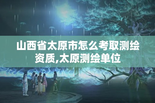 山西省太原市怎么考取测绘资质,太原测绘单位