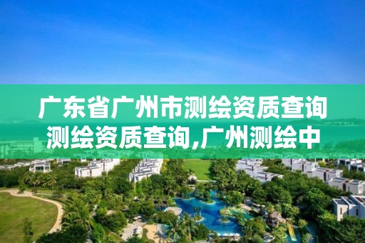 广东省广州市测绘资质查询测绘资质查询,广州测绘中心