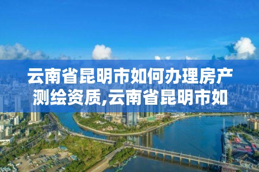 云南省昆明市如何办理房产测绘资质,云南省昆明市如何办理房产测绘资质证