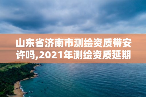 山东省济南市测绘资质带安许吗,2021年测绘资质延期山东