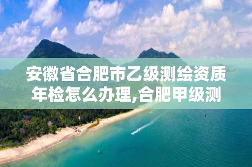 安徽省合肥市乙级测绘资质年检怎么办理,合肥甲级测绘公司。