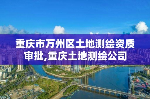 重庆市万州区土地测绘资质审批,重庆土地测绘公司