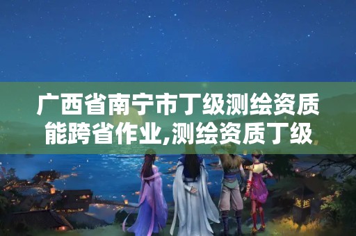 广西省南宁市丁级测绘资质能跨省作业,测绘资质丁级代办的多少钱。