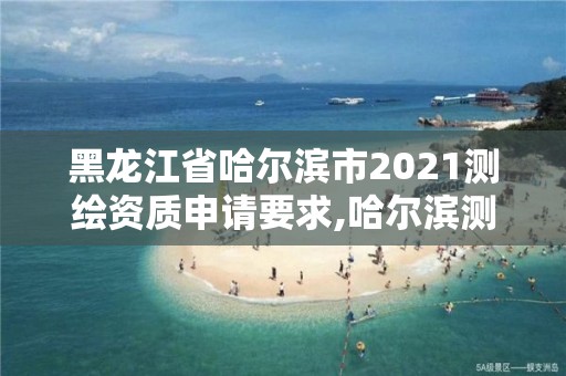 黑龙江省哈尔滨市2021测绘资质申请要求,哈尔滨测绘公司有哪些