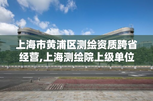 上海市黄浦区测绘资质跨省经营,上海测绘院上级单位