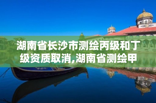 湖南省长沙市测绘丙级和丁级资质取消,湖南省测绘甲级资质单位