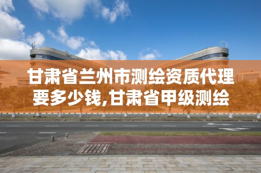 甘肃省兰州市测绘资质代理要多少钱,甘肃省甲级测绘资质单位。