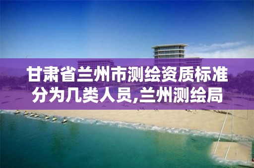 甘肃省兰州市测绘资质标准分为几类人员,兰州测绘局招聘。