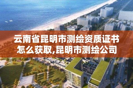 云南省昆明市测绘资质证书怎么获取,昆明市测绘公司。