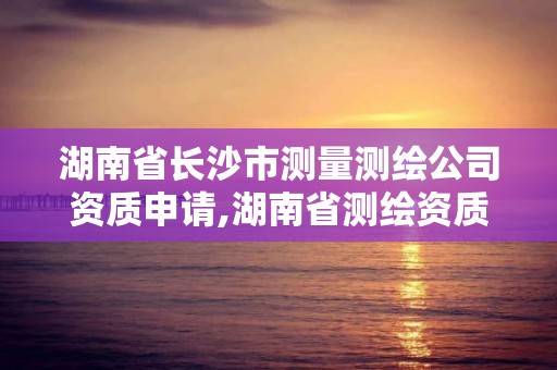 湖南省长沙市测量测绘公司资质申请,湖南省测绘资质查询