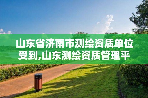 山东省济南市测绘资质单位受到,山东测绘资质管理平台