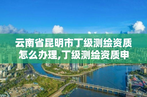 云南省昆明市丁级测绘资质怎么办理,丁级测绘资质申请人员条件。