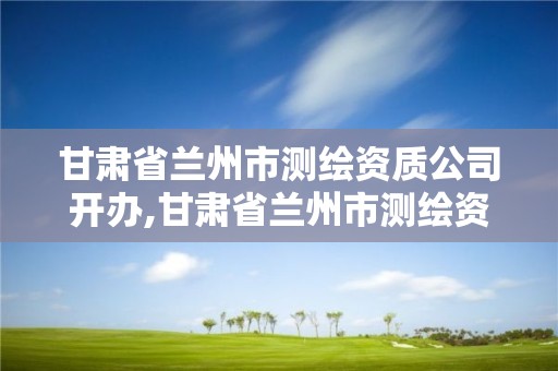 甘肃省兰州市测绘资质公司开办,甘肃省兰州市测绘资质公司开办企业名单