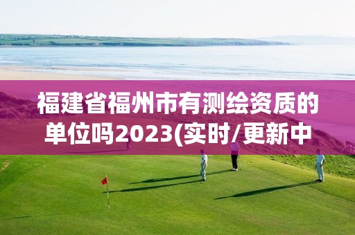 福建省福州市有测绘资质的单位吗2023(实时/更新中)