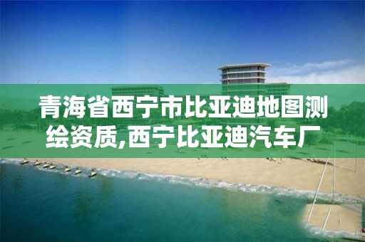 青海省西宁市比亚迪地图测绘资质,西宁比亚迪汽车厂