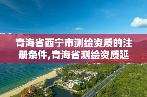 青海省西宁市测绘资质的注册条件,青海省测绘资质延期公告