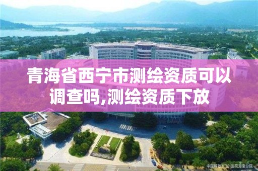 青海省西宁市测绘资质可以调查吗,测绘资质下放