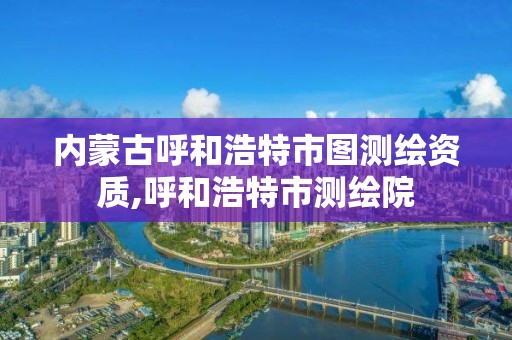 内蒙古呼和浩特市图测绘资质,呼和浩特市测绘院