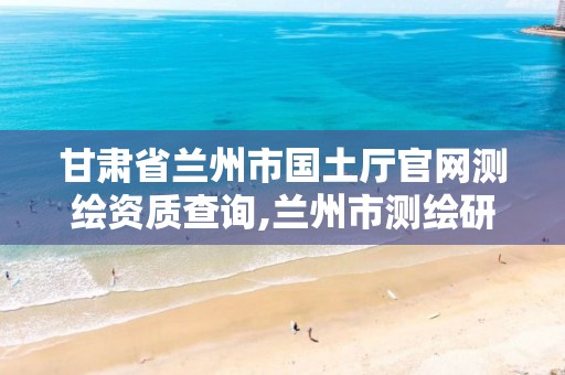 甘肃省兰州市国土厅官网测绘资质查询,兰州市测绘研究院改企了吗。