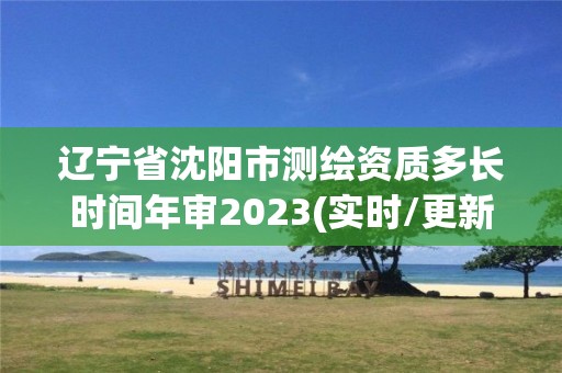 辽宁省沈阳市测绘资质多长时间年审2023(实时/更新中)