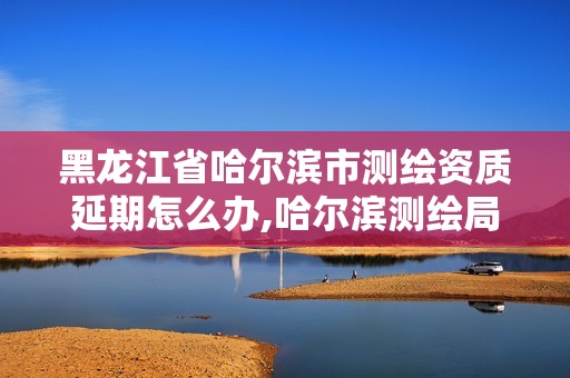 黑龙江省哈尔滨市测绘资质延期怎么办,哈尔滨测绘局是干什么的