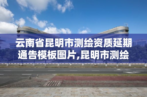 云南省昆明市测绘资质延期通告模板图片,昆明市测绘管理中心