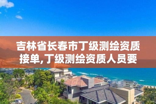 吉林省长春市丁级测绘资质接单,丁级测绘资质人员要求