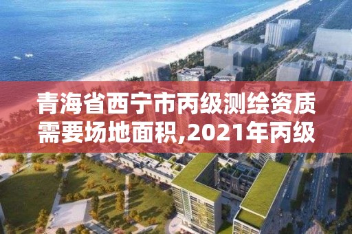 青海省西宁市丙级测绘资质需要场地面积,2021年丙级测绘资质申请需要什么条件。