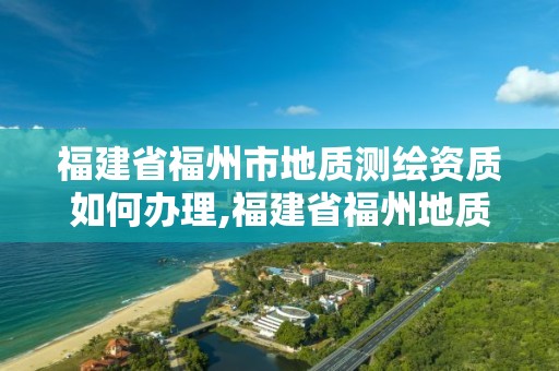 福建省福州市地质测绘资质如何办理,福建省福州地质测绘院