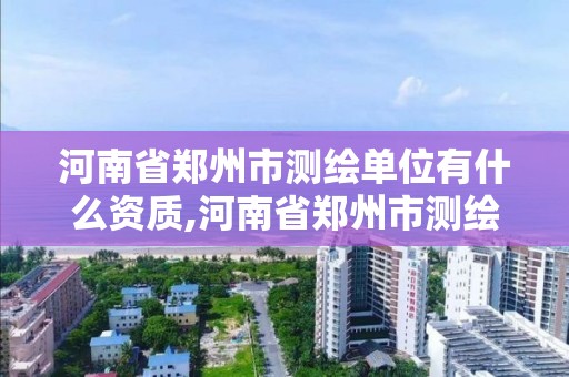 河南省郑州市测绘单位有什么资质,河南省郑州市测绘单位有什么资质可以进