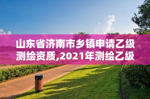 山东省济南市乡镇申请乙级测绘资质,2021年测绘乙级资质办公申报条件