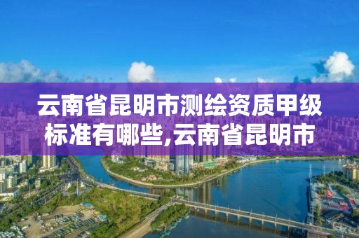 云南省昆明市测绘资质甲级标准有哪些,云南省昆明市测绘资质甲级标准有哪些企业。