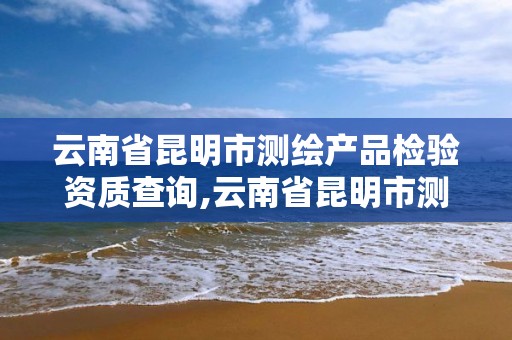 云南省昆明市测绘产品检验资质查询,云南省昆明市测绘产品检验资质查询电话。