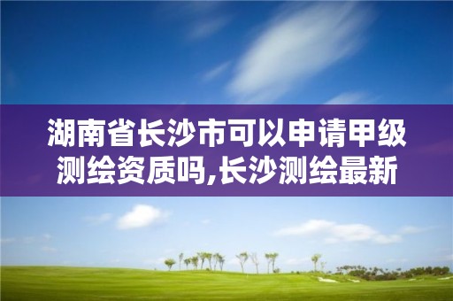 湖南省长沙市可以申请甲级测绘资质吗,长沙测绘最新招聘