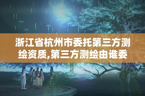 浙江省杭州市委托第三方测绘资质,第三方测绘由谁委托。