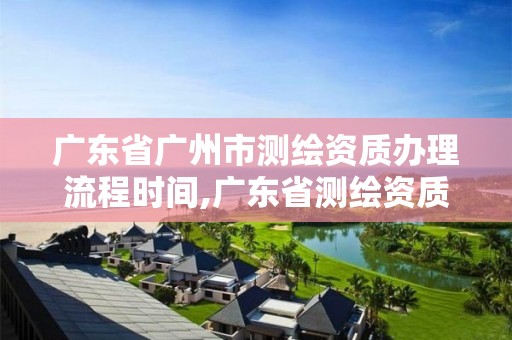 广东省广州市测绘资质办理流程时间,广东省测绘资质单位名单